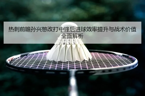 热刺前瞻孙兴慜改打中锋后进球效率提升与战术价值全面解析