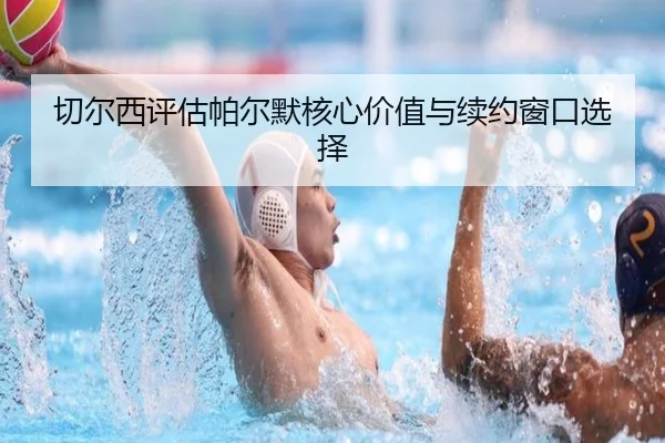 切尔西评估帕尔默核心价值与续约窗口选择
