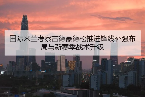 国际米兰考察古德蒙德松推进锋线补强布局与新赛季战术升级