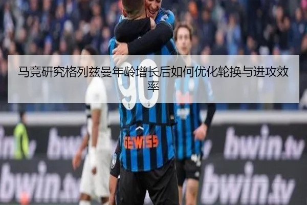 马竞研究格列兹曼年龄增长后如何优化轮换与进攻效率