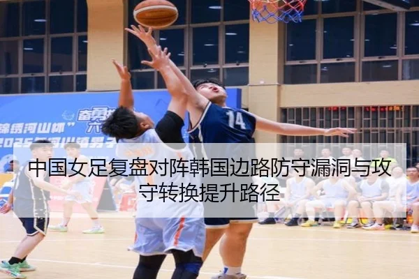 中国女足复盘对阵韩国边路防守漏洞与攻守转换提升路径
