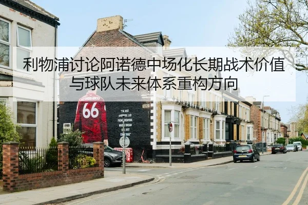 利物浦讨论阿诺德中场化长期战术价值与球队未来体系重构方向