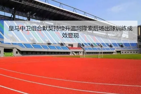 皇马中卫组合默契持续升温阿隆索后场出球训练成效显现