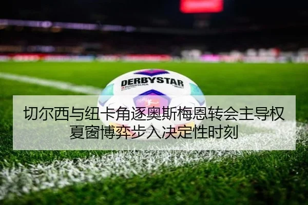 切尔西与纽卡角逐奥斯梅恩转会主导权夏窗博弈步入决定性时刻
